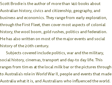 Scott Brodie is the author of more than 140 books about Australian history, civics and citizenship, geography, and business and economics. They range from early exploration, through the First Fleet, then cover most aspects of colonial history, the wool boom, gold rushes, politics and federation. He has also written on most of the major events and social history of the 20th century. Subjects covered include politics, war and the military, social history, cinemas, transport and day-to day life. This ranges from times at the local milk bar or the pictures through to Australia's role in World War II, people and events that made Australia what it is, and Australians who influenced the world.